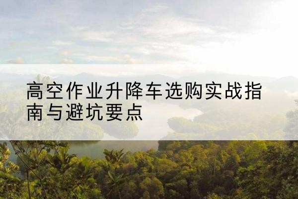 岱山升降车怎么选-高空作业升降车选购实战指南与避坑要点