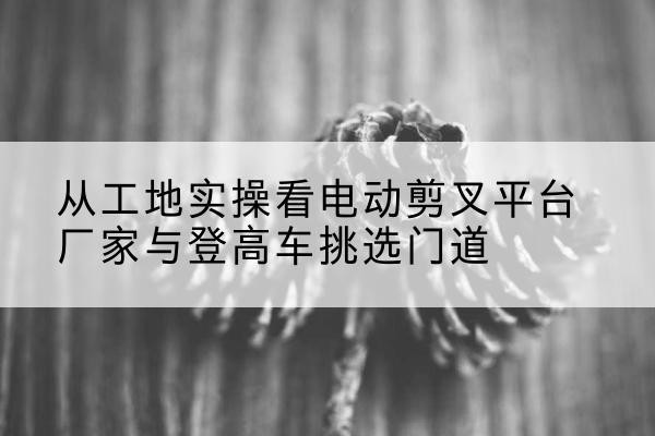 岱山电动剪叉升降平台厂家-从工地实操看电动剪叉平台厂家与登高车挑选门道