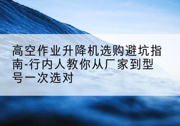岱山升降平台厂家-高空作业升降机选购避坑指南-行内人教你从厂家到型号一次选对