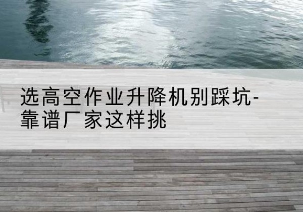 岱山剪叉式升降机厂家-选高空作业升降机别踩坑-靠谱厂家这样挑