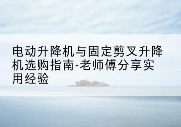 岱山电动升降机怎么选-电动升降机与固定剪叉升降机选购指南-老师傅分享实用经验
