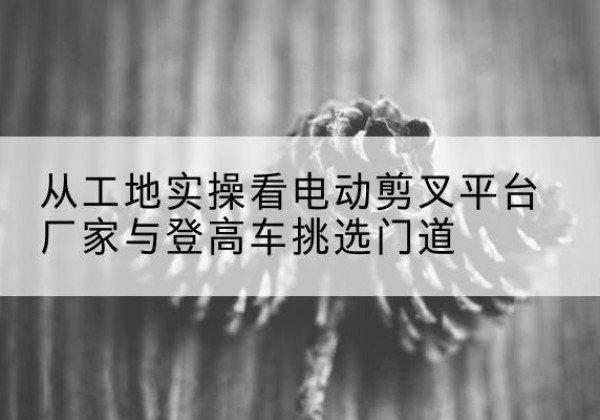 岱山电动剪叉升降平台厂家-从工地实操看电动剪叉平台厂家与登高车挑选门道